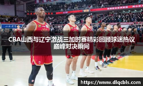 CBA山西与辽宁激战三加时赛精彩回顾球迷热议巅峰对决瞬间